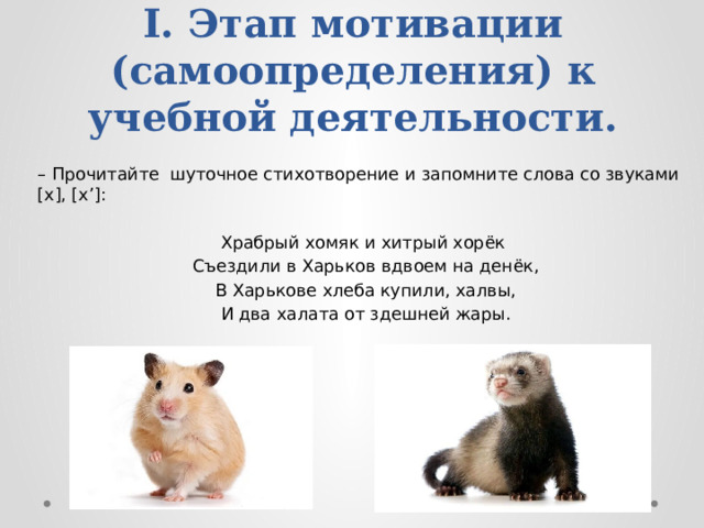 I. Этап мотивации (самоопределения) к учебной деятельности. – Прочитайте шуточное стихотворение и запомните слова со звуками [х], [х’]: Храбрый хомяк и хитрый хорёк Съездили в Харьков вдвоем на денёк,  В Харькове хлеба купили, халвы, И два халата от здешней жары.   