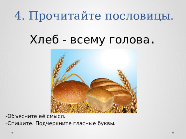 4. Прочитайте пословицы. Хлеб - всему голова . -Объясните её смысл. -Спишите. Подчеркните гласные буквы. 