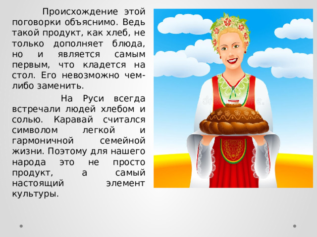  Происхождение этой поговорки объяснимо. Ведь такой продукт, как хлеб, не только дополняет блюда, но и является самым первым, что кладется на стол. Его невозможно чем-либо заменить.  На Руси всегда встречали людей хлебом и солью. Каравай считался символом легкой и гармоничной семейной жизни. Поэтому для нашего народа это не просто продукт, а самый настоящий элемент культуры. 