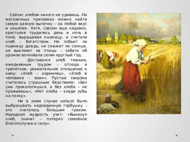  Сейчас хлебом никого не удивишь. На магазинных прилавках можно найти самую разную выпечку – на любой вкус и кошелек. Хотя, совсем еще недавно, крестьяне трудились день и ночь в поле, выращивая пшеницу, и считали хлеб – богатством. Не побьет ли пшеницу дождь, не сожжет ли солнце, не выклюют ли птицы – забота об урожае волновала селян круглый год.  Доставался хлеб тяжким, ежедневным трудом – отсюда и трепетное, уважительное отношение к нему: «Хлеб – кормилец», «Хлеб в человеке – воин». Пустые закрома считались страшным бедствием: «Без ума проколотишься, а без хлеба – не проживешь», «Нет хлеба – клади зубы на полку».  Ни в коем случае нельзя было выбрасывать недоеденную горбушку – это считалось большим грехом. Народная мудрость учит: «Выкинул хлеб, значит – потерял семейное благополучие и силу». 