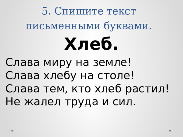5. Спишите текст письменными буквами. Хлеб. Слава миру на земле!  Слава хлебу на столе!  Слава тем, кто хлеб растил!  Не жалел труда и сил. 