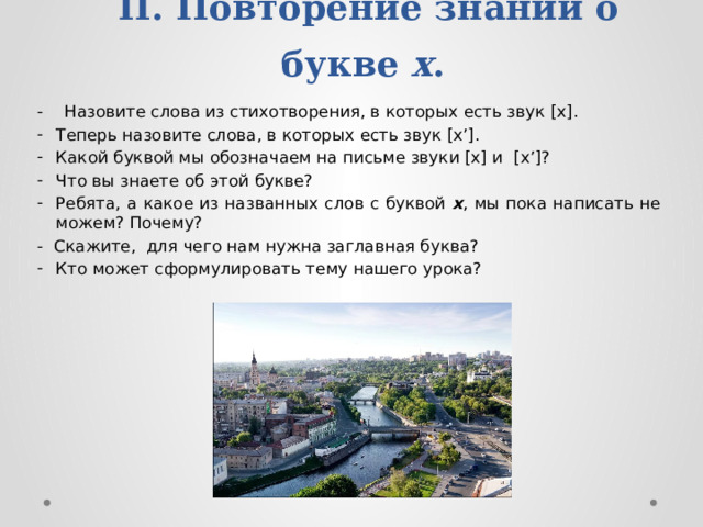 II. Повторение знаний о букве х .   - Назовите слова из стихотворения, в которых есть звук [х]. Теперь назовите слова, в которых есть звук [х’]. Какой буквой мы обозначаем на письме звуки [х] и [х’]? Что вы знаете об этой букве? Ребята, а какое из названных слов с буквой х , мы пока написать не можем? Почему? -  Скажите, для чего нам нужна заглавная буква? Кто может сформулировать тему нашего урока? 