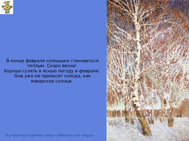 В конце февраля солнышко становиться теплым. Скоро весна!  Хорошо гулять в ясную погоду в феврале.  Она уже не приносит холода, как январское солнце. Грабарь  Февральская лазурь Эту картину художник назвал «Февральская лазурь»  