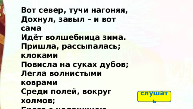Вот север, тучи нагоняя, Дохнул, завыл – и вот сама Идёт волшебница зима. Пришла, рассыпалась; клоками Повисла на суках дубов; Легла волнистыми коврами Среди полей, вокруг холмов; Брега с недвижною рекою Сровняла пухлой пеленою; Блеснул мороз. И рады мы Проказам матушки-зимы. слушать  
