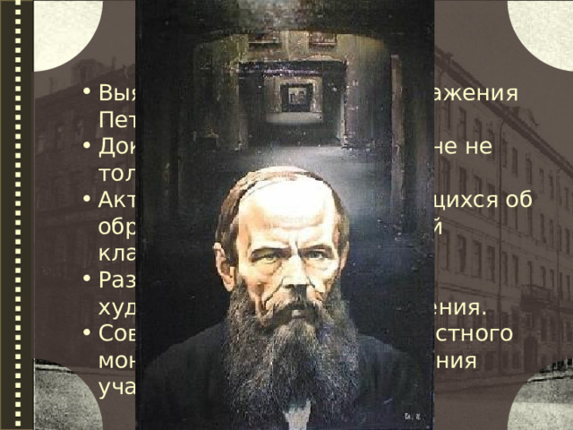  Цели урока: Выявить особенности изображения Петербурга Достоевским. Доказать, что город в романе не только фон, но и герой. Активизировать знания учащихся об образе Петербурга в русской классической литературе. Развивать навыки анализа художественного произведения. Совершенствовать навыки устного монологического высказывания учащихся. 