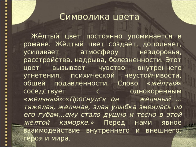 Символика цвета Жёлтый цвет постоянно упоминается в романе. Жёлтый цвет создает, дополняет, усиливает атмосферу нездоровья, расстройства, надрыва, болезненности. Этот цвет вызывает чувство внутреннего угнетения, психической неустойчивости, общей подавленности. Слово « жёлтый » соседствует с однокоренным « желчный »:« Проснулся он желчный ... тяжелая, желчная, злая улыбка змеилась по его губам…ему стало душно и тесно в этой жёлтой каморке .» Перед нами явное взаимодействие внутреннего и внешнего, героя и мира. 