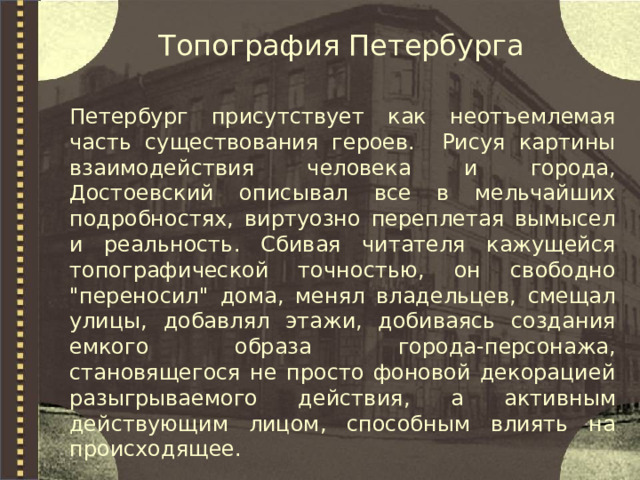 Топография Петербурга Петербург присутствует как неотъемлемая часть существования героев. Рисуя картины взаимодействия человека и города, Достоевский описывал все в мельчайших подробностях, виртуозно переплетая вымысел и реальность. Сбивая читателя кажущейся топографической точностью, он свободно 