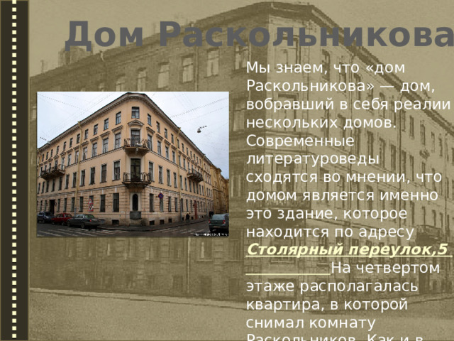 Дом Раскольникова Мы знаем, что «дом Раскольникова» — дом, вобравший в себя реалии нескольких домов. Современные литературоведы сходятся во мнении, что домом является именно это здание, которое находится по адресу Столярный переулок,5 На четвертом этаже располагалась квартира, в которой снимал комнату Раскольников. Как и в романе, на чердак дома ведут 13 ступенек.  