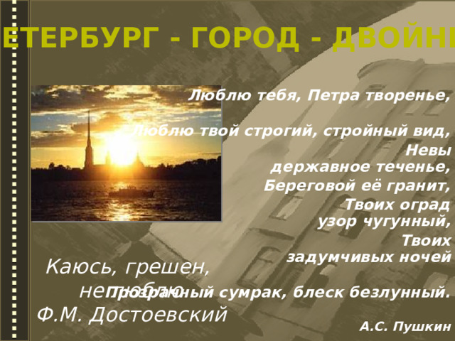 Петербург - город - двойник Люблю тебя, Петра творенье,  Люблю твой строгий, стройный вид,  Невы державное теченье,  Береговой её гранит,  Твоих оград узор чугунный,  Твоих задумчивых ночей  Прозрачный сумрак, блеск безлунный.   А.С. Пушкин  Каюсь, грешен, не люблю Ф.М. Достоевский 