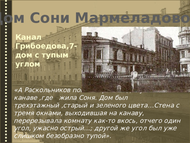 Дом Сони Мармеладовой Канал Грибоедова,7- дом с тупым углом «А Раскольников пошел прямо к дому на канаве ,где жила Соня. Дом был трехэтажный ,старый и зеленого цвета…Стена с тремя окнами, выходившая на канаву, перерезывала комнату как-то вкось, отчего один угол, ужасно острый…; другой же угол был уже слишком безобразно тупой». 