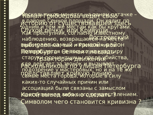 Раскольников мечется на одном пятачке – в районе Сенной площади. Он ходит по одним и тем же местам как бы кругами. Как преступник, согласно известному наблюдению, возвращается на место преступления, так и Раскольников возвращается не только на квартиру старухи-процентщицы после убийства, где дергает за звонок и вызывает подозрение у мастеровых, но и на те же самые места города, которые в силу каких-то случайных причин или ассоциаций были связаны с замыслом преступления либо с его осуществлением.  Канал Грибоедова ведёт свою историю от существовавшей здесь Глухой речки, или Кривуши. Достоевский выбирает самый «кривой» район Петербурга- Сенная площадь . Траектория движения Раскольникова по улицам Петербурга представляет кривую линию. Какой вывод можно сделать ? Символом чего становится кривизна ? .  