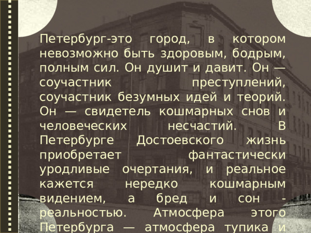 Петербург-это город, в котором невозможно быть здоровым, бодрым, полным сил. Он душит и давит. Он — соучастник преступлений, соучастник безумных идей и теорий. Он — свидетель кошмарных снов и человеческих несчастий. В Петербурге Достоевского жизнь приобретает фантастически уродливые очертания, и реальное кажется нередко кошмарным видением, а бред и сон - реальностью. Атмосфера этого Петербурга — атмосфера тупика и безысходности.  
