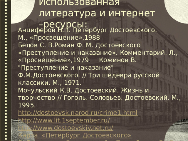 Использованная литература и интернет –ресурсы: Анциферов Н.П. Петербург Достоевского. М., «Просвещение»,1988 Белов С. В.Роман Ф. М. Достоевского «Преступление и наказание». Комментарий. Л., «Просвещение»,1979 . Кожинов В. 