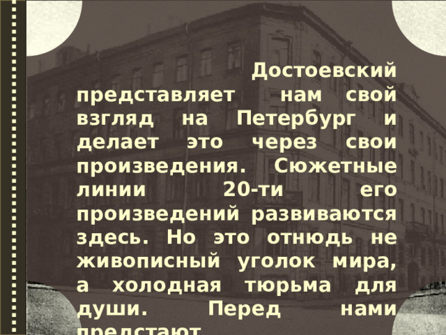  Достоевский представляет нам свой взгляд на Петербург и делает это через свои произведения. Сюжетные линии 20-ти его произведений развиваются здесь. Но это отнюдь не живописный уголок мира, а холодная тюрьма для души. Перед нами предстают 