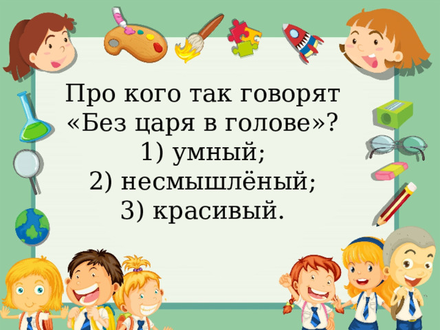 Про кого так говорят «Без царя в голове»? 1) умный; 2) несмышлёный; 3) красивый. 
