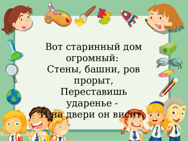 Вот старинный дом огромный:   Стены, башни, ров прорыт,  Переставишь ударенье -   И на двери он висит.  