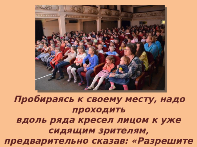  Пробираясь к своему месту, надо проходить вдоль ряда кресел лицом к уже сидящим зрителям, предварительно сказав: «Разрешите пройти». Проходить к ним спиной некультурно. 