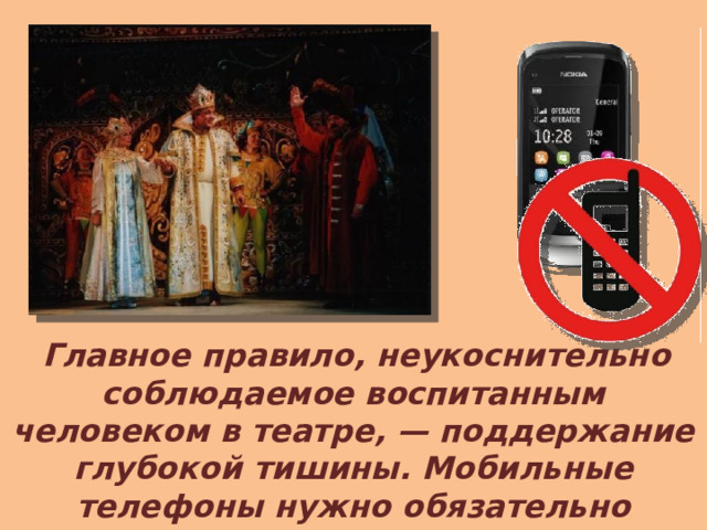  Главное правило, неукоснительно соблюдаемое воспитанным человеком в театре, — поддержание глубокой тишины. Мобильные телефоны нужно обязательно выключить до начала представления. 