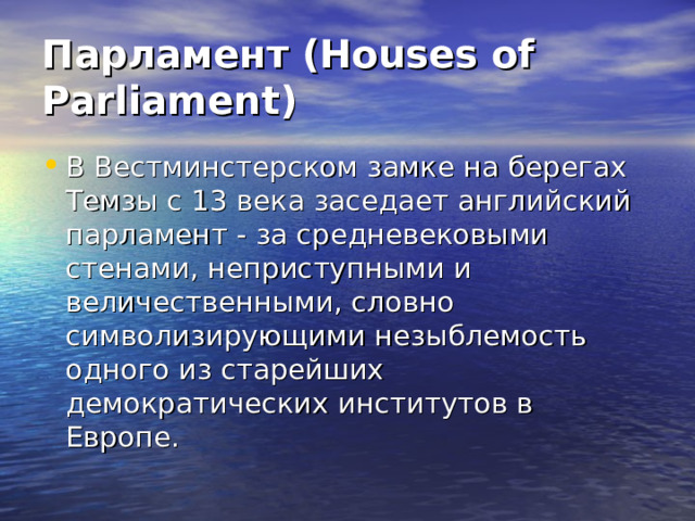 Парламент (Houses of Parliament) В Вестминстерском замке на берегах Темзы с 13 века заседает английский парламент - за средневековыми стенами, неприступными и величественными, словно символизирующими незыблемость одного из старейших демократических институтов в Европе. 