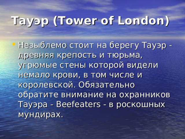 Тауэр (Tower of London) Незыблемо стоит на берегу Тауэр - древняя крепость и тюрьма, угрюмые стены которой видели немало крови, в том числе и королевской. Обязательно обратите внимание на охранников Тауэра - Beefeaters - в роскошных мундирах. 