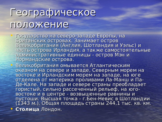 Географическое положение Государство на северо-западе Европы, на Британских островах. Занимает остров Великобритания (Англия, Шотландия и Уэльс) и часть острова Ирландия, а также самостоятельные административные единицы - остров Мэн и Нормандские острова. Великобритания омывается Атлантическим океаном на севере и западе, Северным морем на востоке и Ирландским морем на западе, на юге отделена от материка проливами Ла-Манш и Па-Де-Кале. На западе и севере страны преобладает гористый, сильно рассеченный рельеф, на юго-востоке и в центре - возвышенные равнины и пустоши. Высшая точка - г.Бен-Невис в Шотландии (1343 м.). Общая площадь страны 244,1 тыс. кв. км. Столица Лондон.  