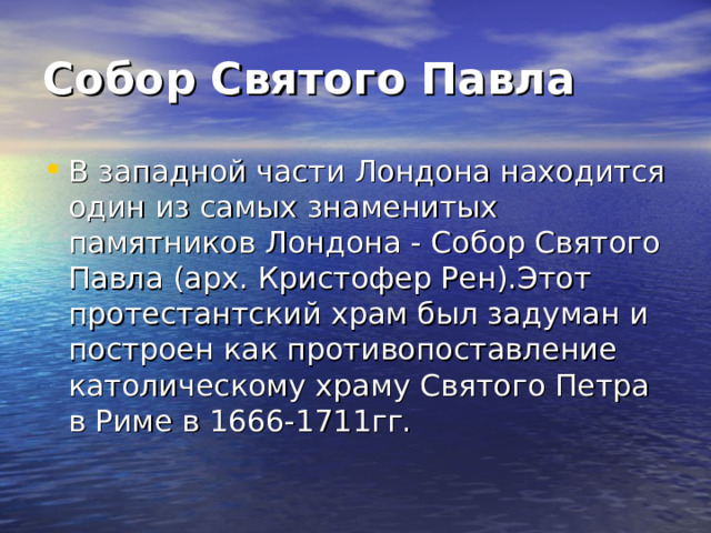 Собор Святого Павла В западной части Лондона находится один из самых знаменитых памятников Лондона - Собор Святого Павла (арх. Кристофер Рен).Этот протестантский храм был задуман и построен как противопоставление католическому храму Святого Петра в Риме в 1666-1711гг. 