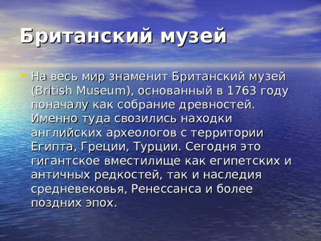Британский музей  На весь мир знаменит Британский музей (British Museum), основанный в 1763 году поначалу как собрание древностей. Именно туда свозились находки английских археологов с территории Египта, Греции, Турции. Сегодня это гигантское вместилище как египетских и античных редкостей, так и наследия средневековья, Ренессанса и более поздних эпох. 