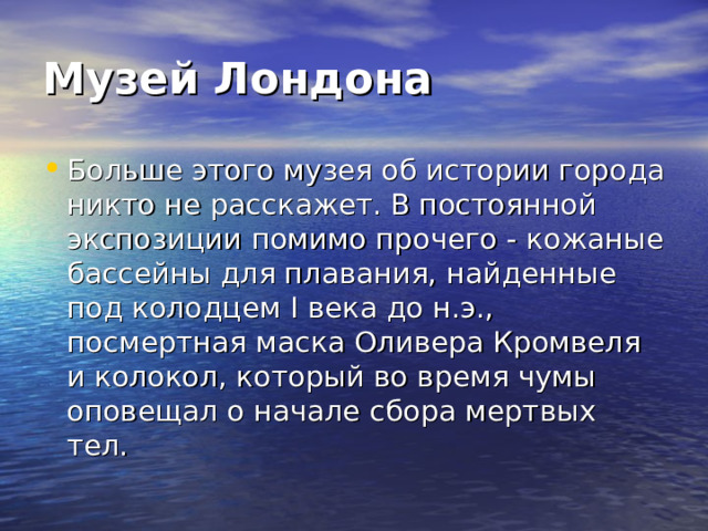Музей Лондона Больше этого музея об истории города никто не расскажет. В постоянной экспозиции помимо прочего - кожаные бассейны для плавания, найденные под колодцем I века до н.э., посмертная маска Оливера Кромвеля и колокол, который во время чумы оповещал о начале сбора мертвых тел. 