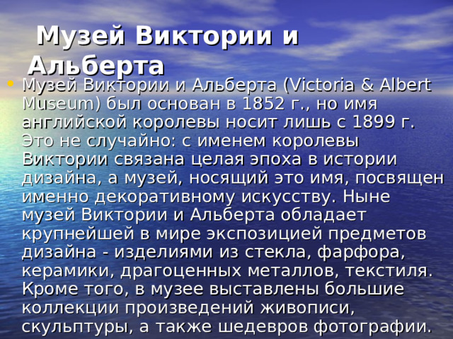   Музей Виктории и Альберта  Музей Виктории и Альберта (Victoria & Albert Museum) был основан в 1852 г., но имя английской королевы носит лишь с 1899 г. Это не случайно: с именем королевы Виктории связана целая эпоха в истории дизайна, а музей, носящий это имя, посвящен именно декоративному искусству. Ныне музей Виктории и Альберта обладает крупнейшей в мире экспозицией предметов дизайна - изделиями из стекла, фарфора, керамики, драгоценных металлов, текстиля. Кроме того, в музее выставлены большие коллекции произведений живописи, скульптуры, а также шедевров фотографии. 