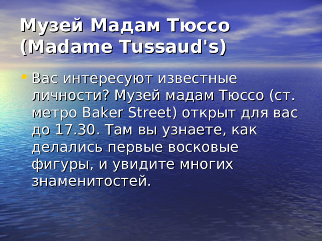 Музей Мадам Тюссо (Madame Tussaud's) Вас интересуют известные личности? Музей мадам Тюссо (ст. метро Baker Street) открыт для вас до 17.30. Там вы узнаете, как делались первые восковые фигуры, и увидите многих знаменитостей. 