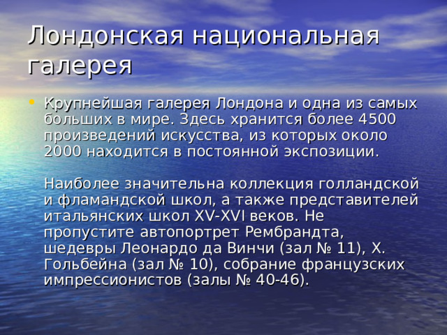 Лондонская национальная галерея Крупнейшая галерея Лондона и одна из самых больших в мире. Здесь хранится более 4500 произведений искусства, из которых около 2000 находится в постоянной экспозиции.   Наиболее значительна коллекция голландской и фламандской школ, а также представителей итальянских школ XV-XVI веков. Не пропустите автопортрет Рембрандта, шедевры Леонардо да Винчи (зал № 11), X. Гольбейна (зал № 10), собрание французских импрессионистов (залы № 40-46). 