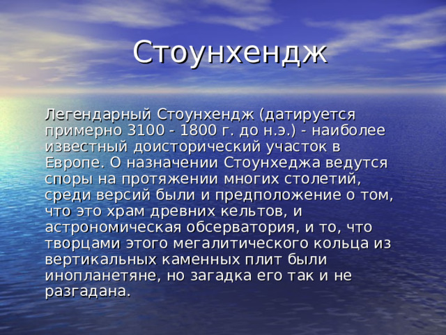 Стоунхендж Легендарный Стоунхендж (датируется примерно 3100 - 1800 г. до н.э.) - наиболее известный доисторический участок в Европе. О назначении Стоунхеджа ведутся cпоры на протяжении многих столетий, среди версий были и предположение о том, что это храм древних кельтов, и астрономическая обсерватория, и то, что творцами этого мегалитического кольца из вертикальных каменных плит были инопланетяне, но загадка его так и не разгадана. 
