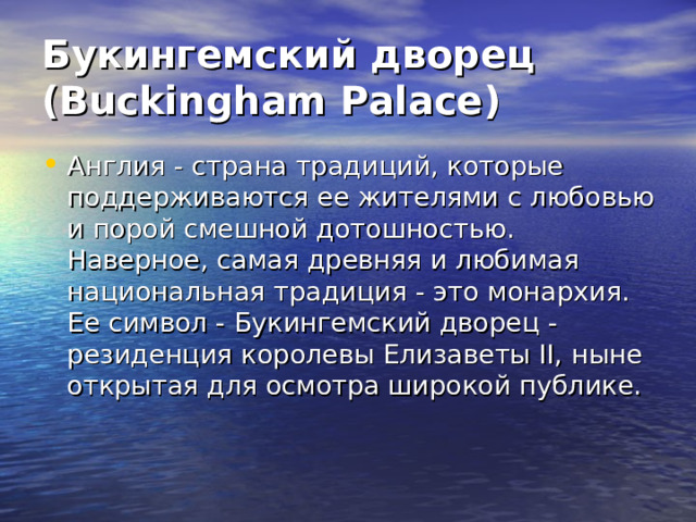 Букингемский дворец (Buckingham Palace) Англия - страна традиций, которые поддерживаются ее жителями с любовью и порой смешной дотошностью.  Наверное, самая древняя и любимая национальная традиция - это монархия. Ее символ - Букингемский дворец - резиденция королевы Елизаветы II, ныне открытая для осмотра широкой публике. 