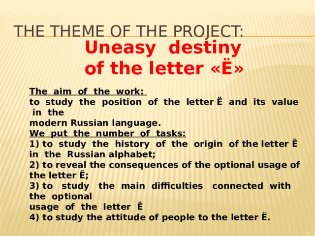 the theme of the project:  Uneasy  destiny  of the letter «Ё»    The aim of the work: to study the position of the letter Ё and its value in the modern Russian language. We put the number of tasks: 1) to study the history of the origin of the letter Ё in the Russian alphabet; 2) to reveal the consequences of the optional usage of the letter Ё; 3) to study the main difficulties connected with the optional usage of the letter Ё 4) to study the attitude of people to the letter Ё. 