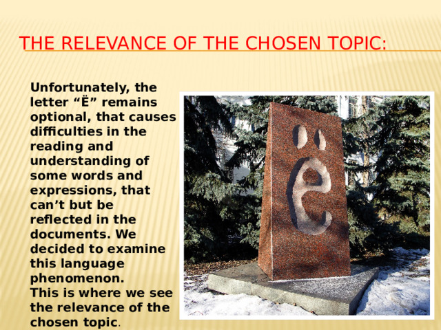 The relevance of the chosen topic : Unfortunately, the letter “Ё” remains optional, that causes difficulties in the reading and understanding of some words and expressions, that can’t but be reflected in the documents. We decided to examine this language phenomenon. This is where we see the relevance of the chosen topic . 