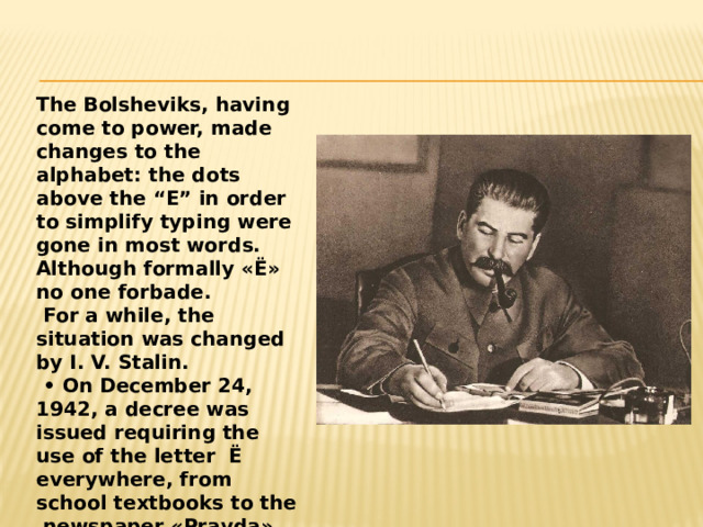 The Bolsheviks, having come to power, made changes to the alphabet: the dots above the “E” in order to simplify typing were gone in most words. Although formally «Ё» no one forbade.  For a while, the situation was changed by I. V. Stalin. • On December 24, 1942, a decree was issued requiring the use of the letter Ё everywhere, from school textbooks to the newspaper «Pravda».  But the Orthographic Rules of 1956 the letter Ё was again transferred to the category of 