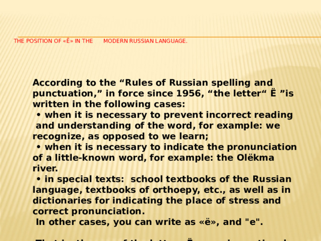     The position of «Ё» in the modern Russian language.   According to the “Rules of Russian spelling and punctuation,” in force since 1956, “the letter“ Ё ”is written in the following cases: • when it is necessary to prevent incorrect reading  and understanding of the word, for example: we recognize, as opposed to we learn; • when it is necessary to indicate the pronunciation of a little-known word, for example: the Olёkma river. • in special texts: school textbooks of the Russian language, textbooks of orthoepy, etc., as well as in dictionaries for indicating the place of stress and correct pronunciation.  In other cases, you can write as «ё», and 