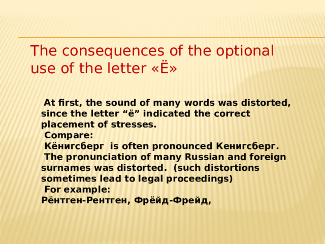 The consequences of the optional use of the letter «Ё»  At  first, the sound of many words was distorted, since the letter “ё” indicated the correct placement of stresses.  Compare:  Кёнигсберг is often pronounced Кенигсберг.  The pronunciation of many Russian and foreign surnames was distorted. (such distortions sometimes lead to legal proceedings)  For example: Рёнтген-Рентген, Фрёйд-Фрейд,       