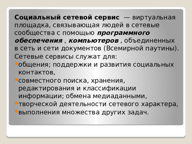 Социальный сетевой сервис   — виртуальная площадка, связывающая людей в сетевые сообщества с помощью  программного обеспечения  ,  компьютеров  , объединенных в сеть и сети документов (Всемирной паутины). Сетевые сервисы служат для: общения; поддержки и развития социальных контактов, совместного поиска, хранения, редактирования и классификации информации; обмена медиаданными, творческой деятельности сетевого характера, выполнения множества других задач. 