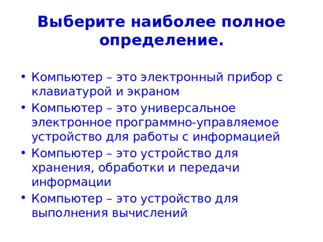 Выберите наиболее полное определение. Компьютер – это электронный прибор с клавиатурой и экраном Компьютер – это универсальное электронное программно-управляемое устройство для работы с информацией Компьютер – это устройство для хранения, обработки и передачи информации Компьютер – это устройство для выполнения вычислений 
