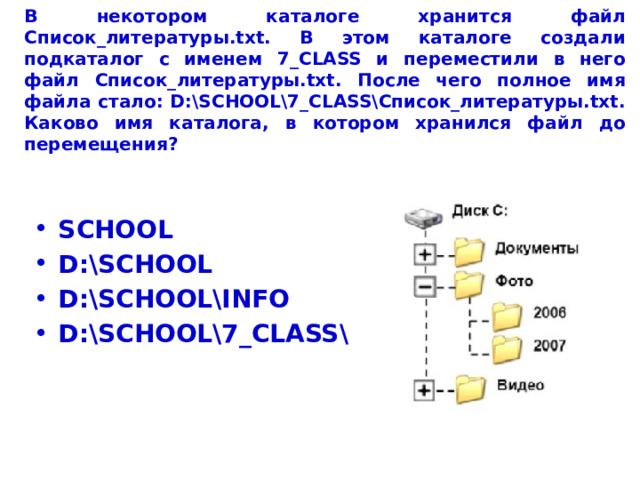 В некотором каталоге хранится файл Список_литературы.txt. В этом каталоге создали подкаталог с именем 7_CLASS и переместили в него файл Список_литературы.txt. После чего полное имя файла стало: D:\SCHOOL\7_CLASS\Список_литературы.txt.  Каково имя каталога, в котором хранился файл до перемещения? SCHOOL D:\SCHOOL D:\SCHOOL\INFO D:\SCHOOL\7_CLASS\ 