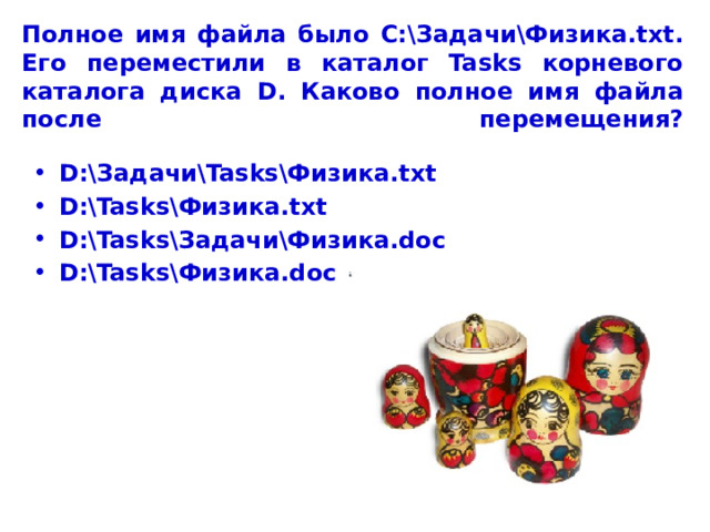 Полное имя файла было С:\Задачи\Физика.txt. Его переместили в каталог Tasks корневого каталога диска D. Каково полное имя файла после перемещения?   D:\Задачи\Tasks\Физика.txt D:\Tasks\Физика.txt D:\Tasks\Задачи\Физика.doc D:\Tasks\Физика.doc  