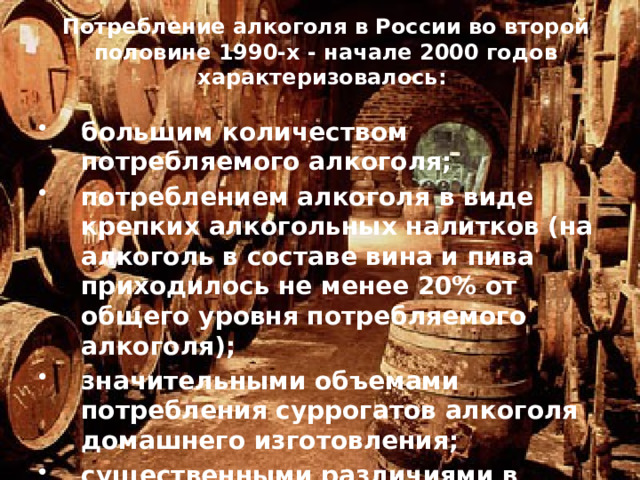 Потребление алкоголя в России во второй половине 1990-х - начале 2000 годов характеризовалось:   большим количеством потребляемого алкоголя; потреблением алкоголя в виде крепких алкогольных налитков (на алкоголь в составе вина и пива приходилось не менее 20% от общего уровня потребляемого алкоголя); значительными объемами потребления суррогатов алкоголя домашнего изготовления; существенными различиями в объеме потребления алкоголя мужчинами и женщинами.   