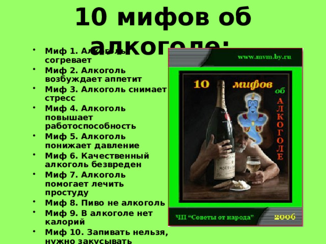 10 мифов об алкоголе:  Миф 1. Алкоголь согревает  Миф 2. Алкоголь возбуждает аппетит  Миф 3. Алкоголь снимает стресс  Миф 4. Алкоголь повышает работоспособность  Миф 5. Алкоголь понижает давление  Миф 6. Качественный алкоголь безвреден  Миф 7. Алкоголь помогает лечить простуду  Миф 8. Пиво не алкоголь  Миф 9. В алкоголе нет калорий  Миф 10. Запивать нельзя, нужно закусывать   