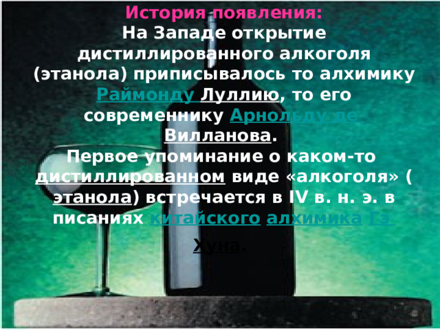 История появления:  На Западе открытие дистиллированного алкоголя (этанола) приписывалось то алхимику Раймонду  Луллию , то его современнику Арнольду де Вилланова .  Первое упоминание о каком-то дистиллированном виде «алкоголя» ( этанола ) встречается в IV в. н. э. в писаниях китайского  алхимика  Гэ  Хуна .   