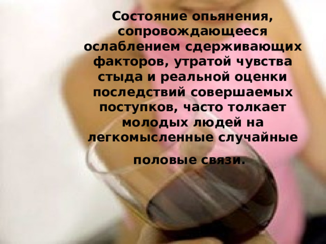 Состояние опьянения, сопровождающееся ослаблением сдерживающих факторов, утратой чувства стыда и реальной оценки последствий совершаемых поступков, часто толкает молодых людей на легкомысленные случайные половые связи.   