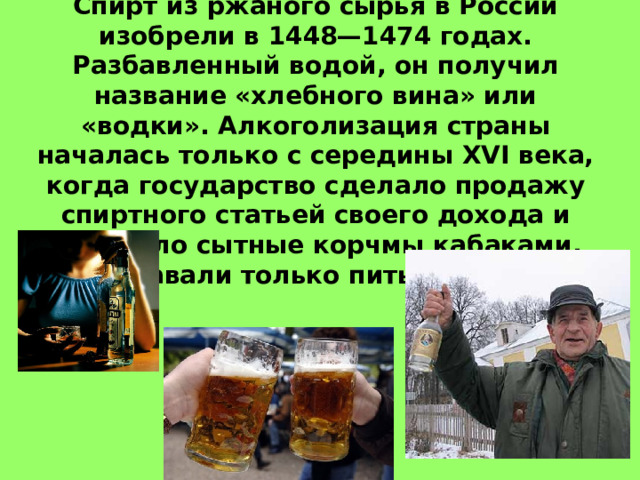 Появление в России:  Спирт из ржаного сырья в России изобрели в 1448—1474 годах. Разбавленный водой, он получил название «хлебного вина» или «водки». Алкоголизация страны началась только с середины XVI века, когда государство сделало продажу спиртного статьей своего дохода и заменило сытные корчмы кабаками, где подавали только питье, но не еду.  