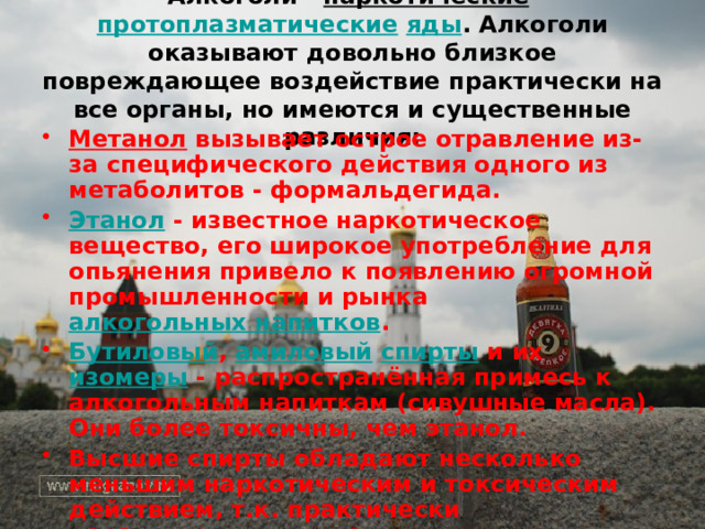 Алкоголи - наркотические  протоплазматические  яды . Алкоголи оказывают довольно близкое повреждающее воздействие практически на все органы, но имеются и существенные различия: Метанол  вызывает острое отравление из-за специфического действия одного из метаболитов - формальдегида. Этанол  - известное наркотическое вещество, его широкое употребление для опьянения привело к появлению огромной промышленности и рынка алкогольных напитков . Бутиловый , амиловый  спирты и их изомеры - распространённая примесь к алкогольным напиткам (сивушные масла). Они более токсичны, чем этанол. Высшие спирты обладают несколько меньшим наркотическим и токсическим действием, т.к. практически нерастворимы в воде.   