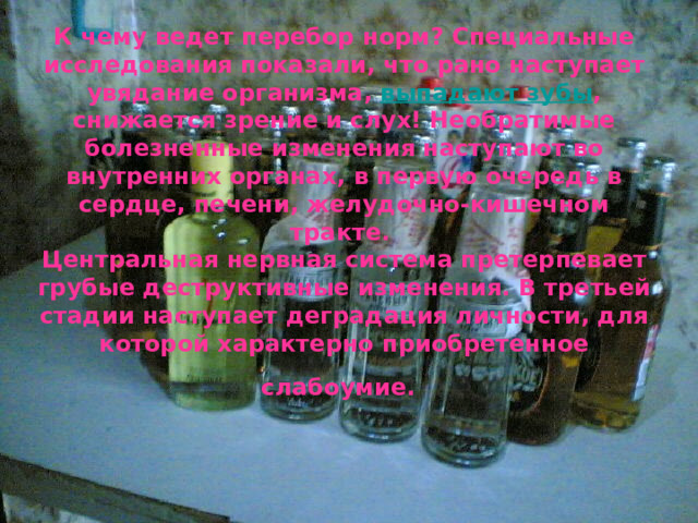 К чему ведет перебор норм? Специальные исследования показали, что рано наступает увядание организма, выпадают зубы , снижается зрение и слух! Необратимые болезненные изменения наступают во внутренних органах, в первую очередь в сердце, печени, желудочно-кишечном тракте.  Центральная нервная система претерпевает грубые деструктивные изменения. В третьей стадии наступает деградация личности, для которой характерно приобретенное слабоумие.   