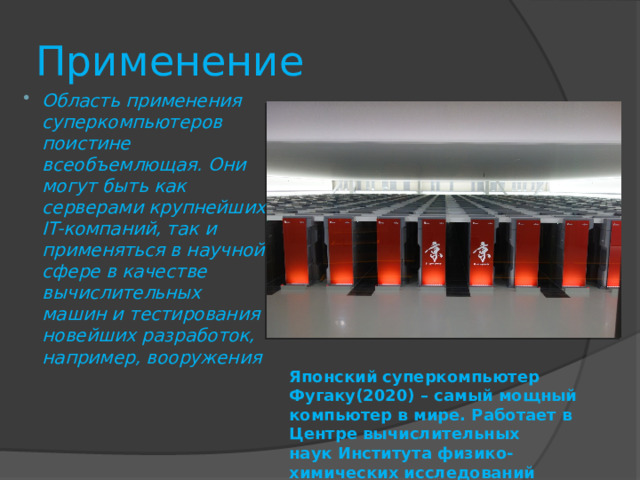 Применение Область применения суперкомпьютеров поистине всеобъемлющая. Они могут быть как серверами крупнейших IT-компаний, так и применяться в научной сфере в качестве вычислительных машин и тестирования новейших разработок, например, вооружения Лидером по количеству суперкомпьютеров в топ-500 мира считается Китай(173), на 2 месте – США(149), Япония – на 3 месте(32). Россия же занимает 10 строчку с 7 суперкомпьютерами. Японский суперкомпьютер Фугаку(2020) – самый мощный компьютер в мире. Работает в Центре вычислительных наук Института физико-химических исследований  